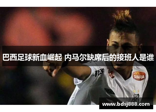 巴西足球新血崛起 内马尔缺席后的接班人是谁 巴西足球新血崛起 内马尔缺席后的接班人是谁