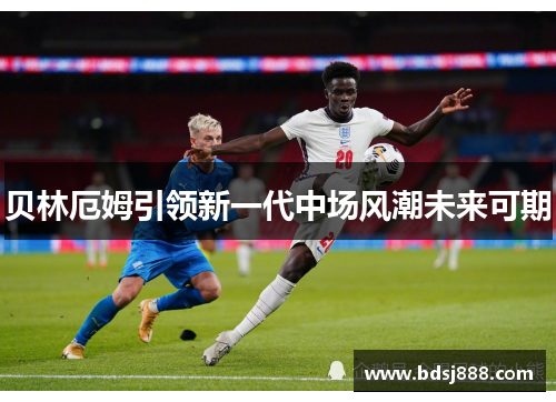 贝林厄姆引领新一代中场风潮未来可期 贝林厄姆引领新一代中场风潮未来可期