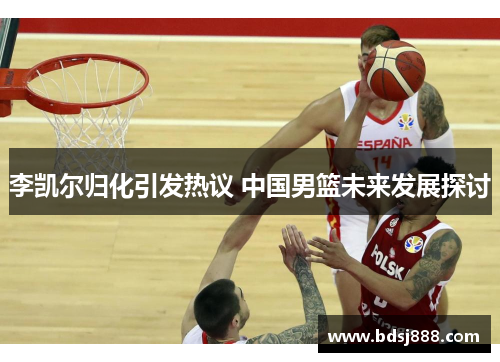 李凯尔归化引发热议 中国男篮未来发展探讨 李凯尔归化引发热议 中国男篮未来发展探讨