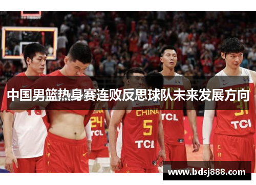 中国男篮热身赛连败反思球队未来发展方向 中国男篮热身赛连败反思球队未来发展方向