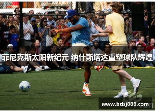 菲尼克斯太阳新纪元 纳什斯塔达重塑球队辉煌 菲尼克斯太阳新纪元 纳什斯塔达重塑球队辉煌